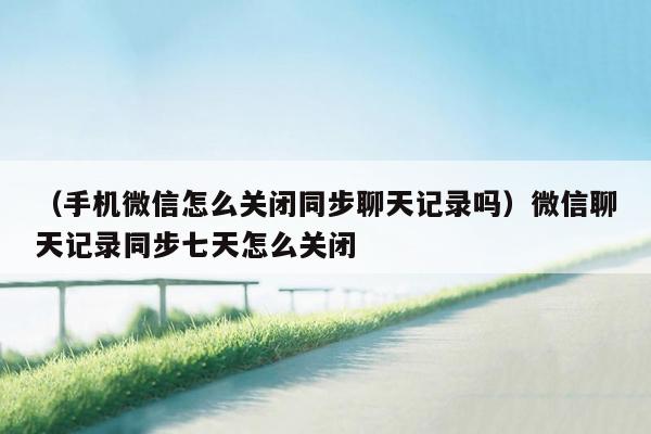 （手机微信怎么关闭同步聊天记录吗）微信聊天记录同步七天怎么关闭