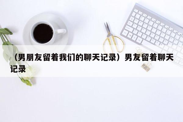 （男朋友留着我们的聊天记录）男友留着聊天记录