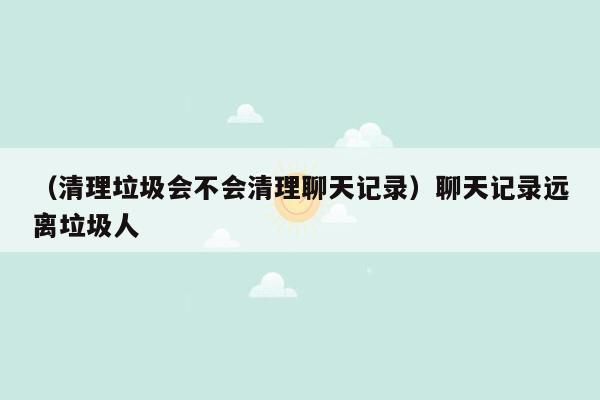 （清理垃圾会不会清理聊天记录）聊天记录远离垃圾人