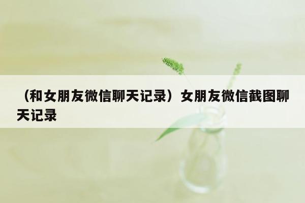 （和女朋友微信聊天记录）女朋友微信截图聊天记录