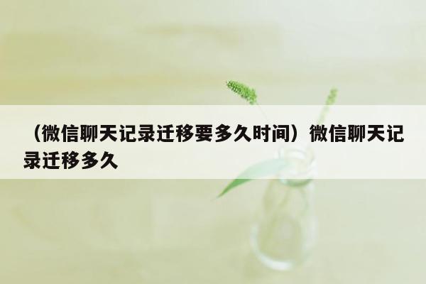 （微信聊天记录迁移要多久时间）微信聊天记录迁移多久