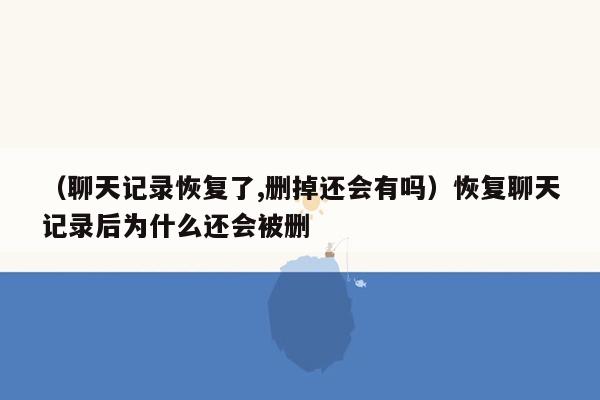 （聊天记录恢复了,删掉还会有吗）恢复聊天记录后为什么还会被删