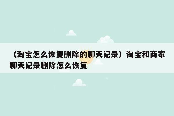 （淘宝怎么恢复删除的聊天记录）淘宝和商家聊天记录删除怎么恢复