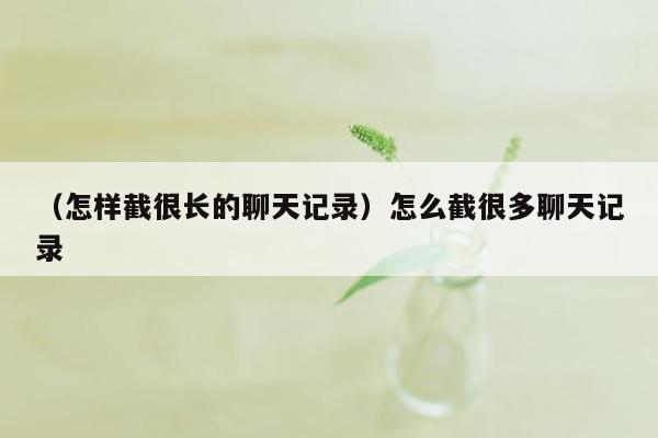 （怎样截很长的聊天记录）怎么截很多聊天记录