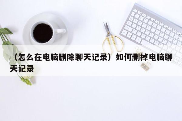 （怎么在电脑删除聊天记录）如何删掉电脑聊天记录