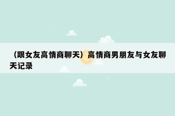 （跟女友高情商聊天）高情商男朋友与女友聊天记录