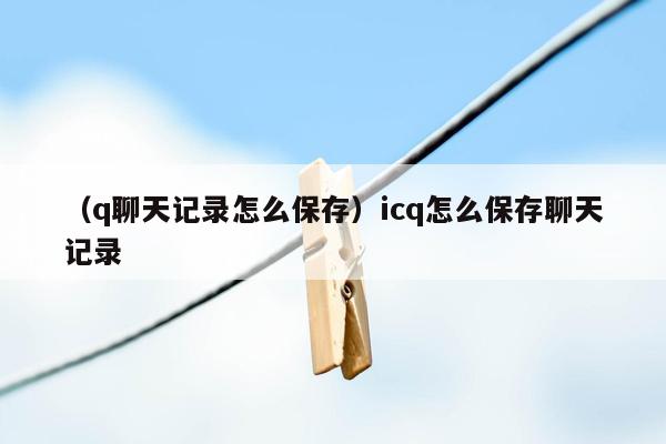 （q聊天记录怎么保存）icq怎么保存聊天记录