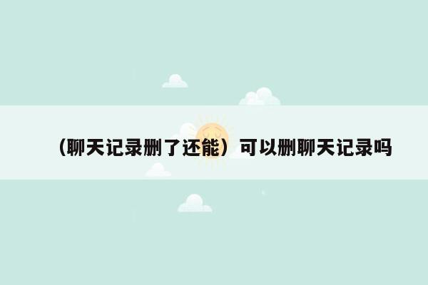 （聊天记录删了还能）可以删聊天记录吗