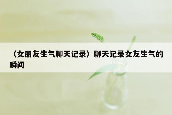 （女朋友生气聊天记录）聊天记录女友生气的瞬间