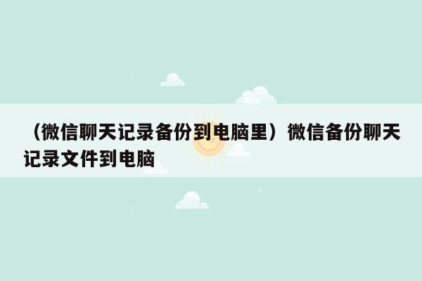 （微信聊天记录备份到电脑里）微信备份聊天记录文件到电脑