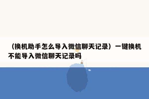 （换机助手怎么导入微信聊天记录）一键换机不能导入微信聊天记录吗