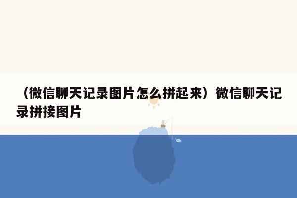 （微信聊天记录图片怎么拼起来）微信聊天记录拼接图片