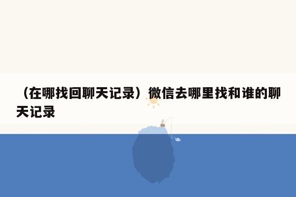 （在哪找回聊天记录）微信去哪里找和谁的聊天记录