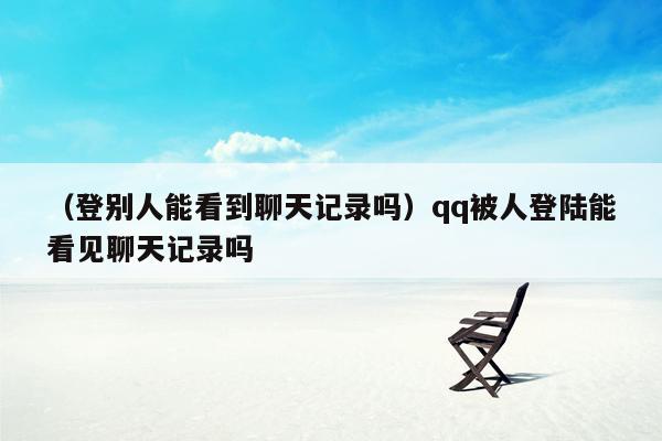 （登别人能看到聊天记录吗）qq被人登陆能看见聊天记录吗