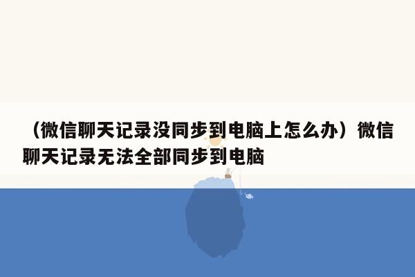 （微信聊天记录没同步到电脑上怎么办）微信聊天记录无法全部同步到电脑