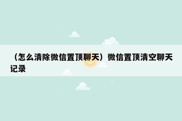 （怎么清除微信置顶聊天）微信置顶清空聊天记录