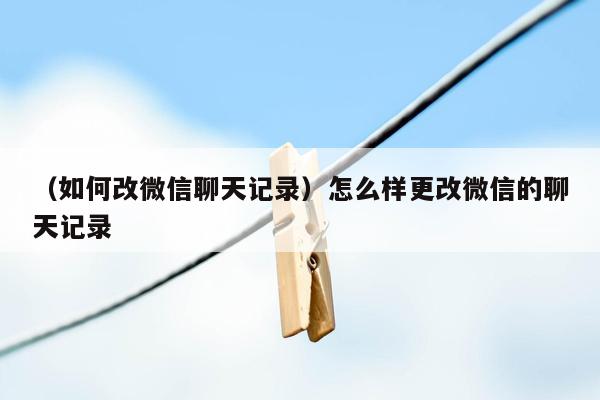 （如何改微信聊天记录）怎么样更改微信的聊天记录