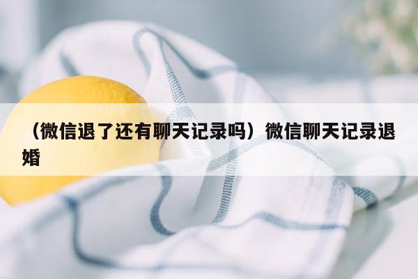 （微信退了还有聊天记录吗）微信聊天记录退婚