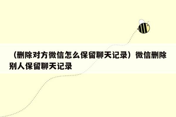 （删除对方微信怎么保留聊天记录）微信删除别人保留聊天记录