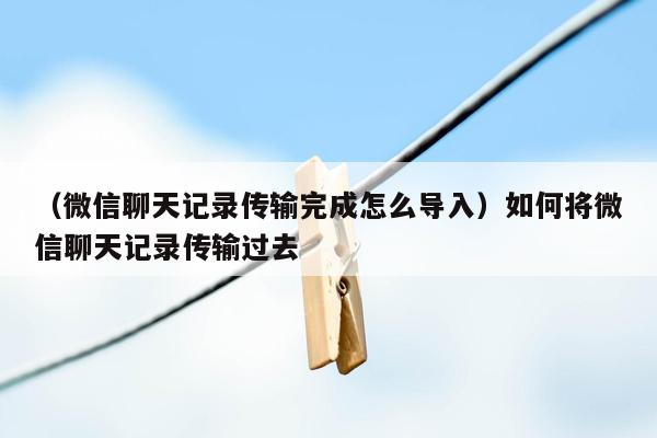 （微信聊天记录传输完成怎么导入）如何将微信聊天记录传输过去