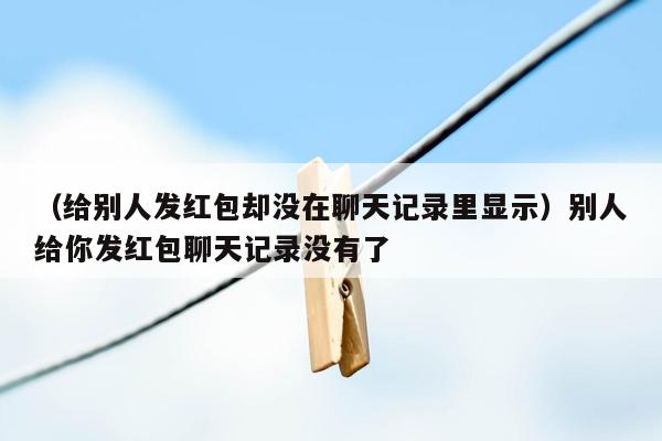 （给别人发红包却没在聊天记录里显示）别人给你发红包聊天记录没有了