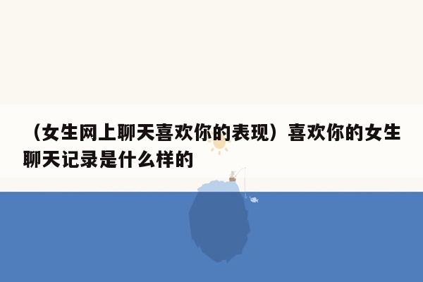 （女生网上聊天喜欢你的表现）喜欢你的女生聊天记录是什么样的