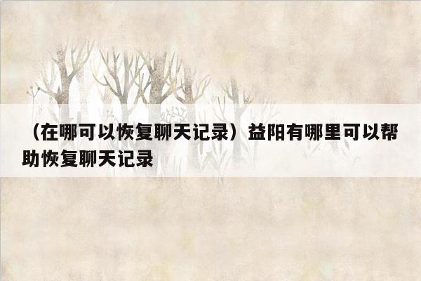 （在哪可以恢复聊天记录）益阳有哪里可以帮助恢复聊天记录