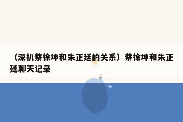 （深扒蔡徐坤和朱正廷的关系）蔡徐坤和朱正廷聊天记录