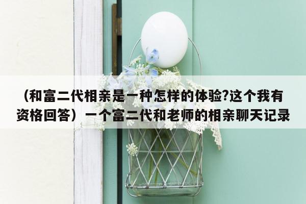 （和富二代相亲是一种怎样的体验?这个我有资格回答）一个富二代和老师的相亲聊天记录