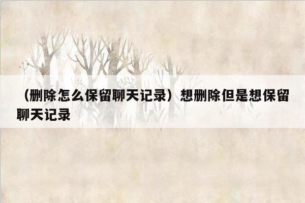 （删除怎么保留聊天记录）想删除但是想保留聊天记录