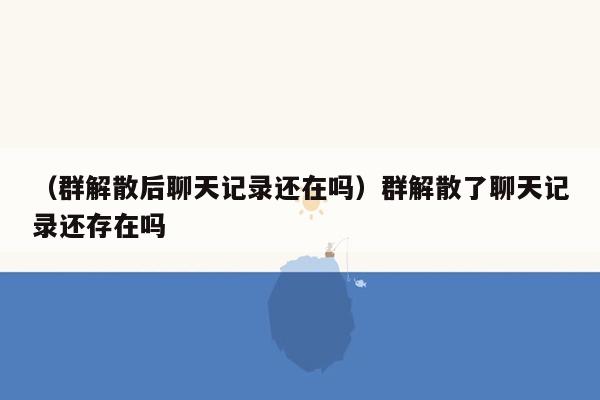 （群解散后聊天记录还在吗）群解散了聊天记录还存在吗