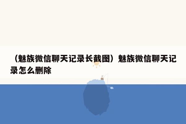 （魅族微信聊天记录长截图）魅族微信聊天记录怎么删除