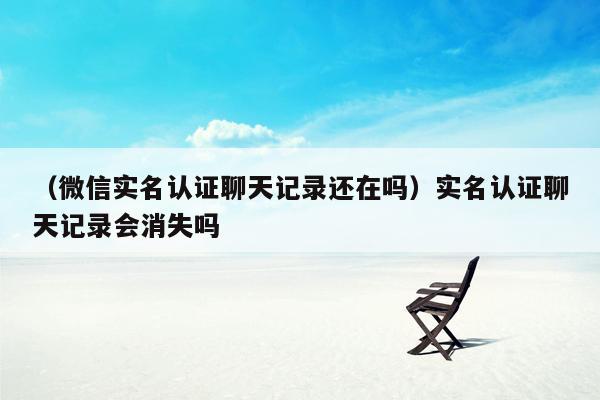 （微信实名认证聊天记录还在吗）实名认证聊天记录会消失吗