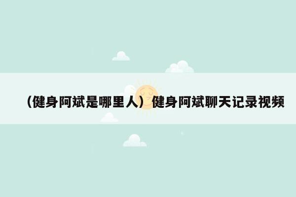 （健身阿斌是哪里人）健身阿斌聊天记录视频