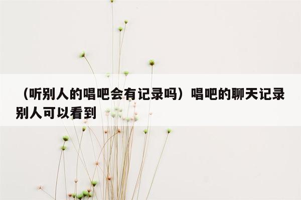 （听别人的唱吧会有记录吗）唱吧的聊天记录别人可以看到