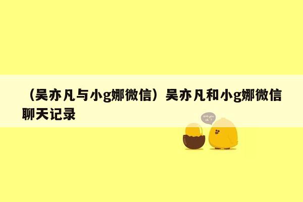 （吴亦凡与小g娜微信）吴亦凡和小g娜微信聊天记录