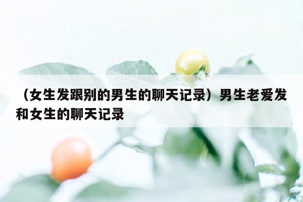 （女生发跟别的男生的聊天记录）男生老爱发和女生的聊天记录