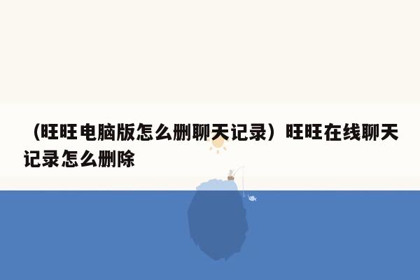 （旺旺电脑版怎么删聊天记录）旺旺在线聊天记录怎么删除