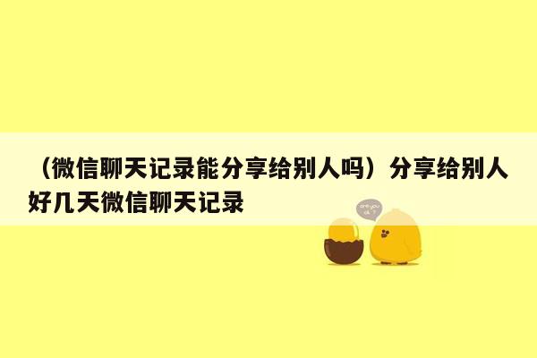 （微信聊天记录能分享给别人吗）分享给别人好几天微信聊天记录