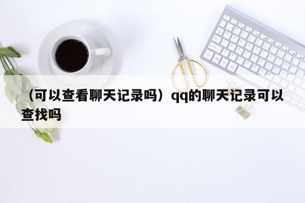 （可以查看聊天记录吗）qq的聊天记录可以查找吗