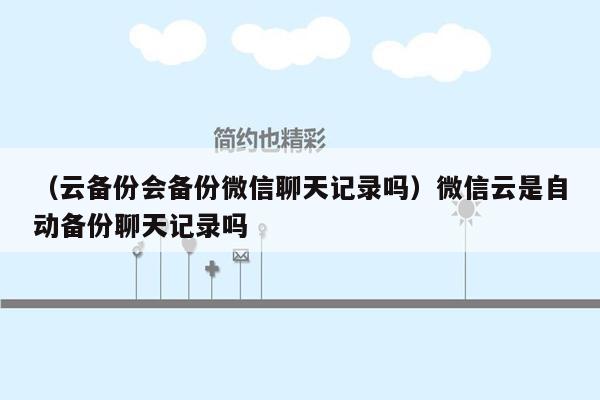 （云备份会备份微信聊天记录吗）微信云是自动备份聊天记录吗