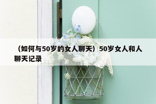 （如何与50岁的女人聊天）50岁女人和人聊天记录