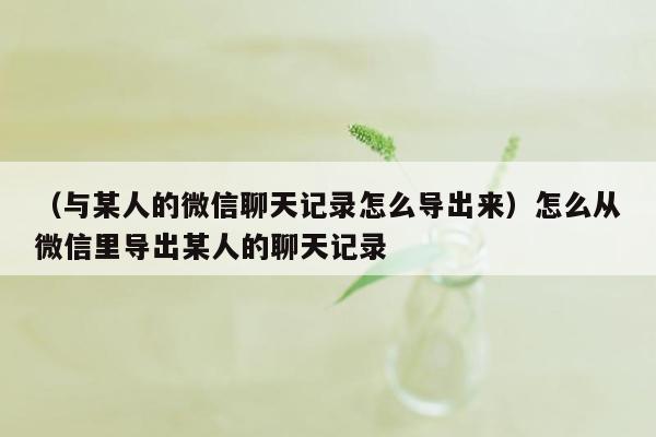 （与某人的微信聊天记录怎么导出来）怎么从微信里导出某人的聊天记录