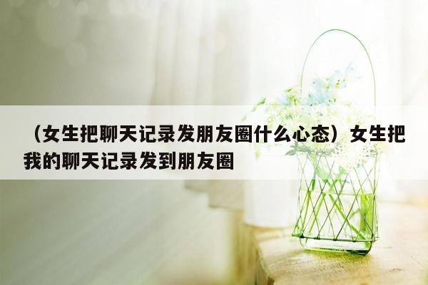 （女生把聊天记录发朋友圈什么心态）女生把我的聊天记录发到朋友圈