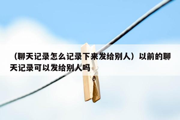 （聊天记录怎么记录下来发给别人）以前的聊天记录可以发给别人吗