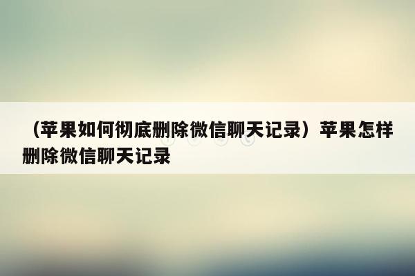 （苹果如何彻底删除微信聊天记录）苹果怎样删除微信聊天记录