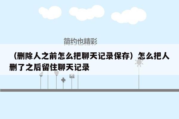 （删除人之前怎么把聊天记录保存）怎么把人删了之后留住聊天记录