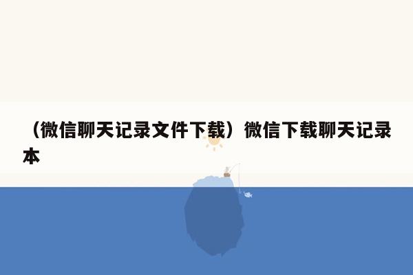 （微信聊天记录文件下载）微信下载聊天记录本