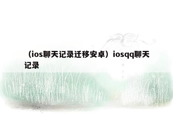 （ios聊天记录迁移安卓）iosqq聊天记录