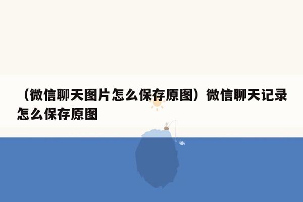 （微信聊天图片怎么保存原图）微信聊天记录怎么保存原图